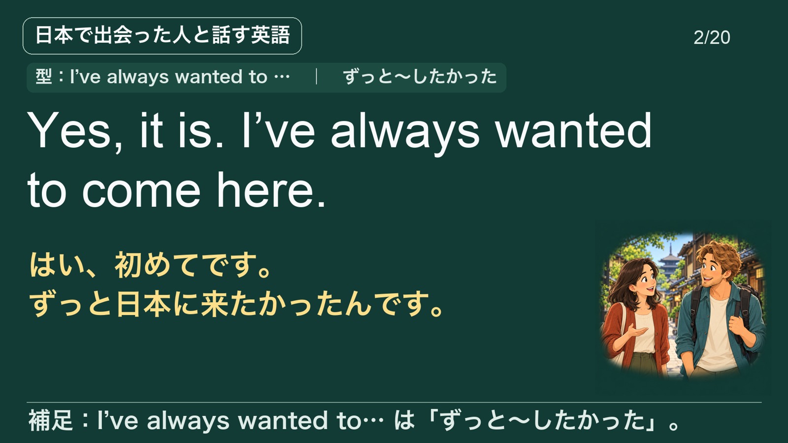 Yes, it is. I’ve always wanted to come here. はい、初めてです。ずっと日本に来たかったんです。